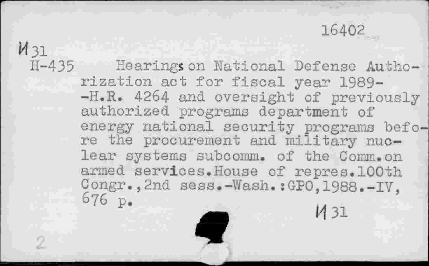 ﻿16402
M31
H-435
Hearings on National Defense Authorization act for fiscal year 1989--H.R. 4264 and oversight of previously authorized programs department of energy national security programs before the procurement and military nuclear systems subcomm, of the Comm.on armed services.House of repres.100th Congr. ,2nd sess.-Y/ash. :GP0,1988.-IV, 6?6 p.
M31
